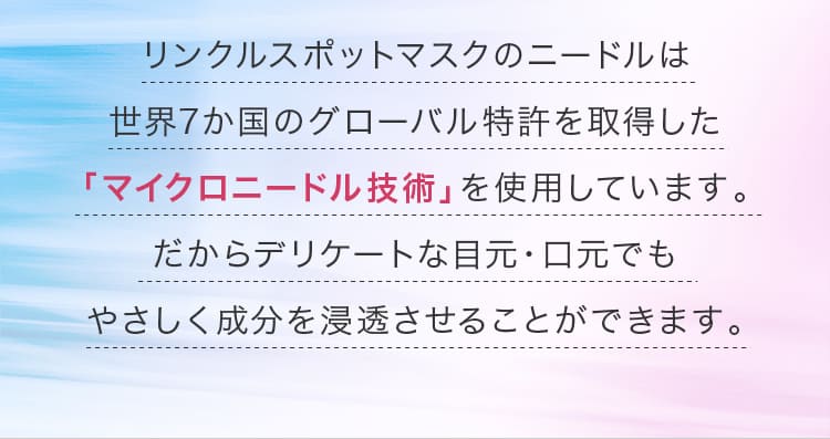 リンクルスポットマスクのニードルは世界7か国のグローバル特許を取得した「マイクロニードル技術」を使用しています。だからデリケートな目元・口元でもやさしく成分を浸透させることができます。