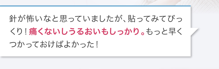 針が怖いなと思っていましたが、貼ってみてびっくり！痛くないしうるおいもしっかり。もっと早くつかっておけばよかった！