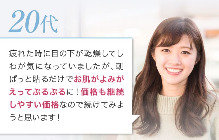 疲れた時に目の下が乾燥してしわが気になっていましたが、朝ぱっと貼るだけでお肌がよみがえってぷるぷるに！価格も継続しやすい価格なので続けてみようと思います！